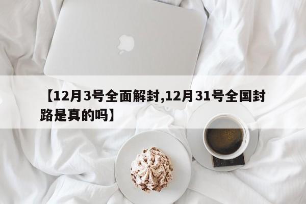 【12月3号全面解封,12月31号全国封路是真的吗】