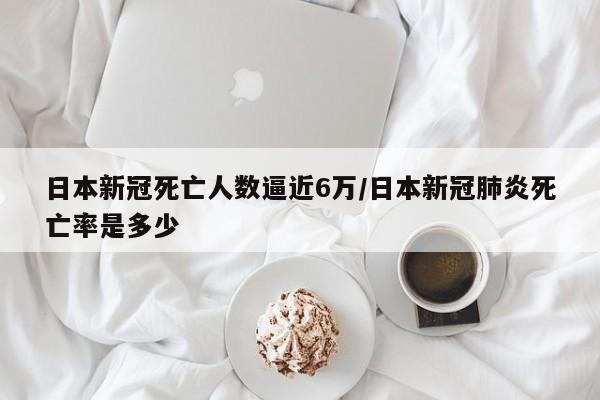 日本新冠死亡人数逼近6万/日本新冠肺炎死亡率是多少