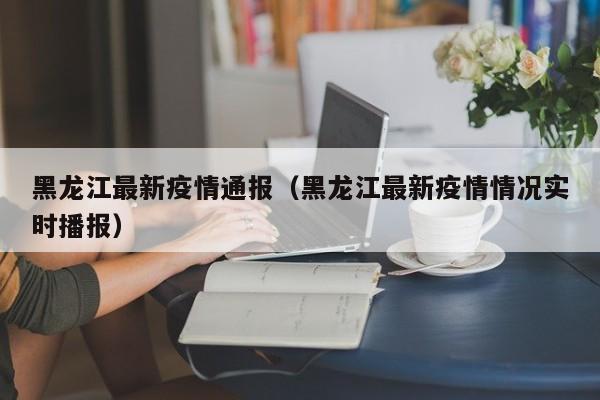 黑龙江最新疫情通报（黑龙江最新疫情情况实时播报）
