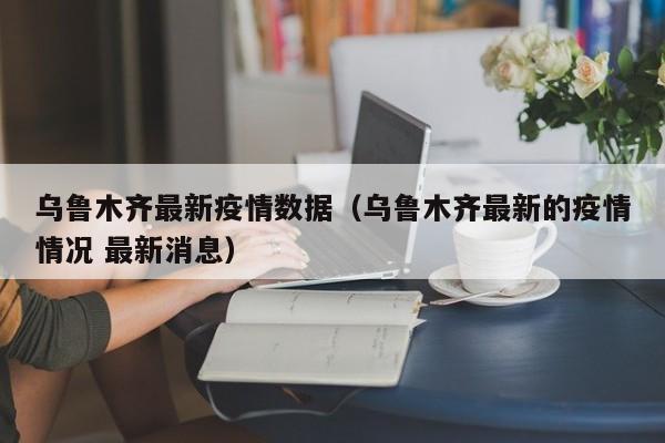 乌鲁木齐最新疫情数据(乌鲁木齐最新的疫情情况 最新消息)
