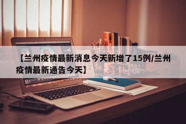 【兰州疫情最新消息今天新增了15例/兰州疫情最新通告今天】