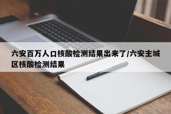 六安百万人口核酸检测结果出来了/六安主城区核酸检测结果