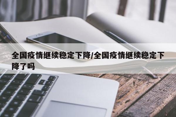 全国疫情继续稳定下降/全国疫情继续稳定下降了吗