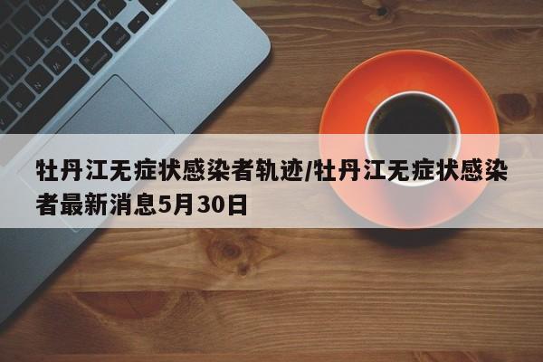 牡丹江无症状感染者轨迹/牡丹江无症状感染者最新消息5月30日