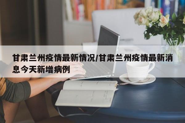 甘肃兰州疫情最新情况/甘肃兰州疫情最新消息今天新增病例