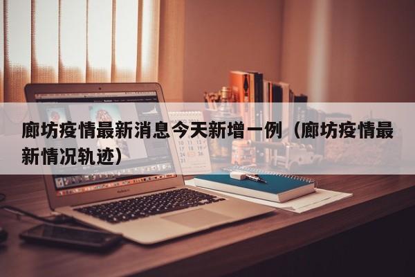 廊坊疫情最新消息今天新增一例（廊坊疫情最新情况轨迹）