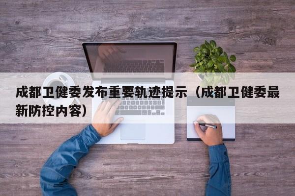 成都卫健委发布重要轨迹提示（成都卫健委最新防控内容）