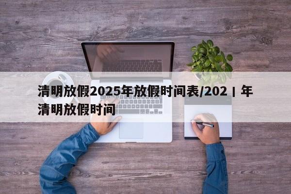 清明放假2025年放假时间表/202丨年清明放假时间