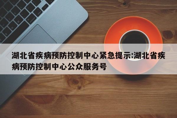 湖北省疾病预防控制中心紧急提示:湖北省疾病预防控制中心公众服务号