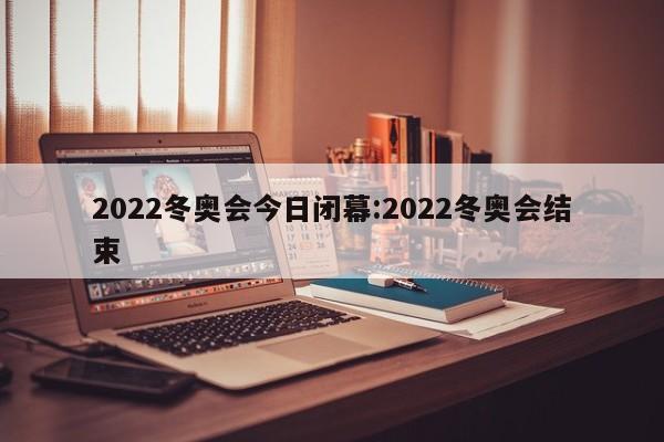 2022冬奥会今日闭幕:2022冬奥会结束