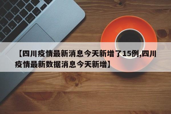 【四川疫情最新消息今天新增了15例,四川疫情最新数据消息今天新增】
