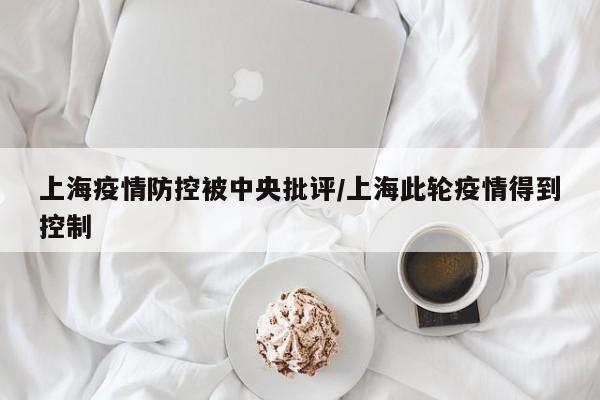 上海疫情防控被中央批评/上海此轮疫情得到控制