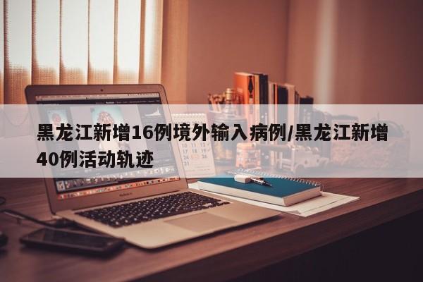 黑龙江新增16例境外输入病例/黑龙江新增40例活动轨迹
