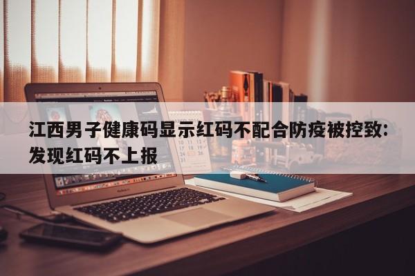 江西男子健康码显示红码不配合防疫被控致:发现红码不上报