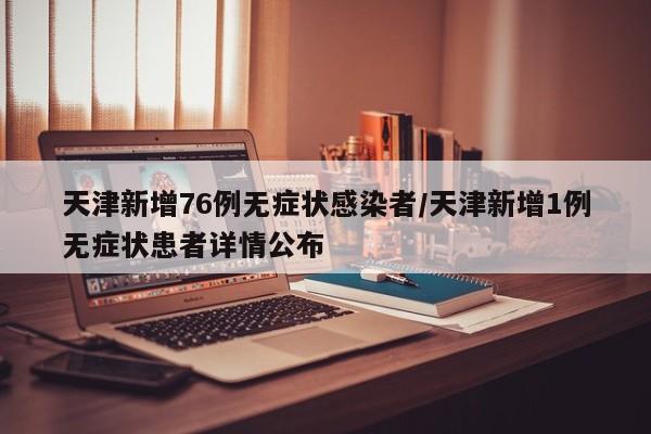 天津新增76例无症状感染者/天津新增1例无症状患者详情公布