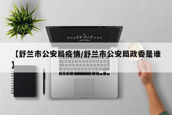 【舒兰市公安局疫情/舒兰市公安局政委是谁】