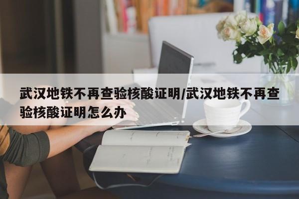 武汉地铁不再查验核酸证明/武汉地铁不再查验核酸证明怎么办