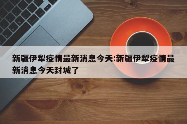 新疆伊犁疫情最新消息今天:新疆伊犁疫情最新消息今天封城了