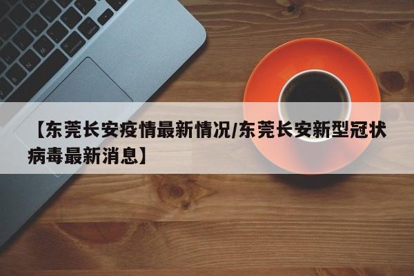 【东莞长安疫情最新情况/东莞长安新型冠状病毒最新消息】