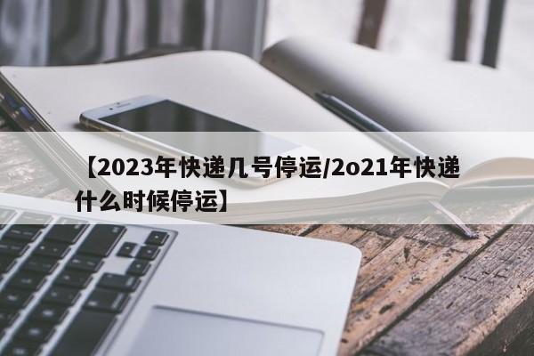 【2023年快递几号停运/2o21年快递什么时候停运】