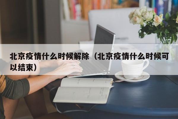 北京疫情什么时候解除(北京疫情什么时候可以结束)