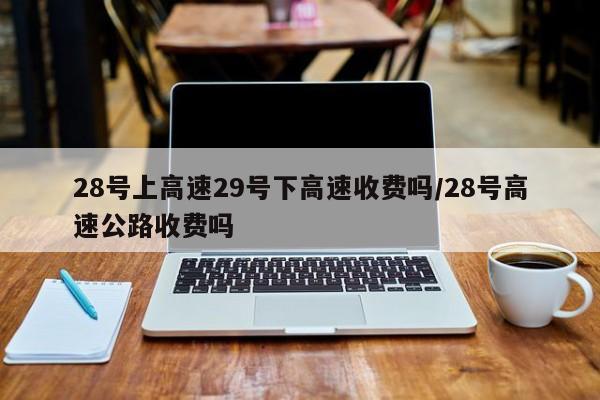 28号上高速29号下高速收费吗/28号高速公路收费吗