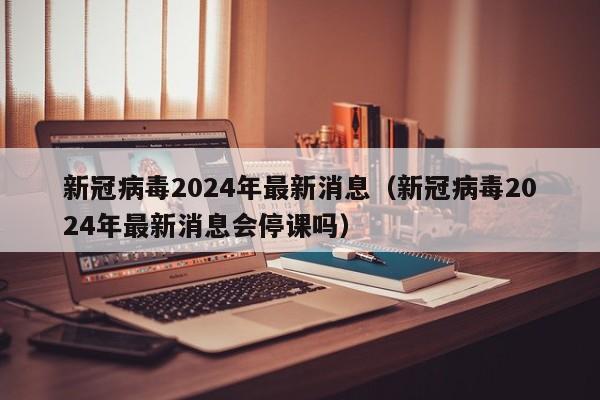新冠病毒2024年最新消息(新冠病毒2024年最新消息会停课吗)