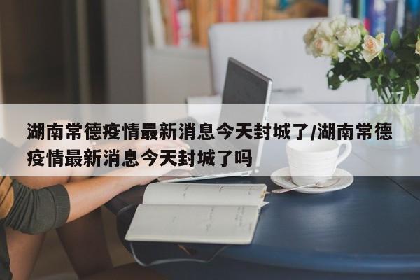 湖南常德疫情最新消息今天封城了/湖南常德疫情最新消息今天封城了吗
