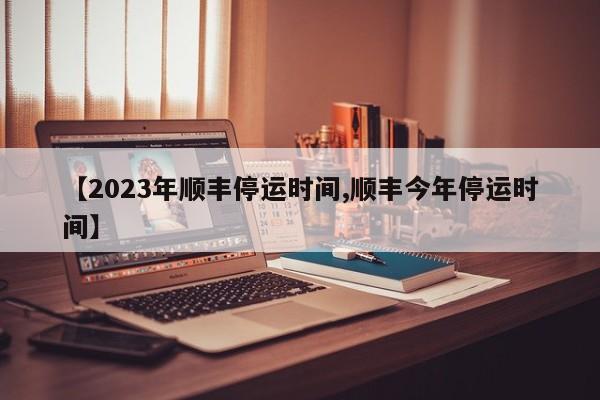 【2023年顺丰停运时间,顺丰今年停运时间】