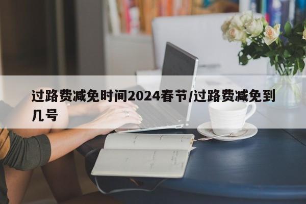过路费减免时间2024春节/过路费减免到几号