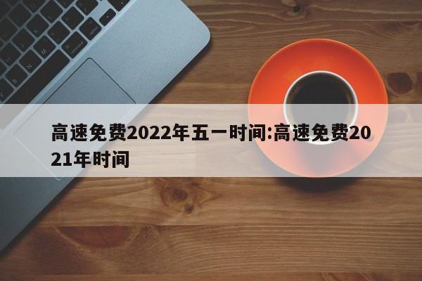 高速免费2022年五一时间:高速免费2021年时间