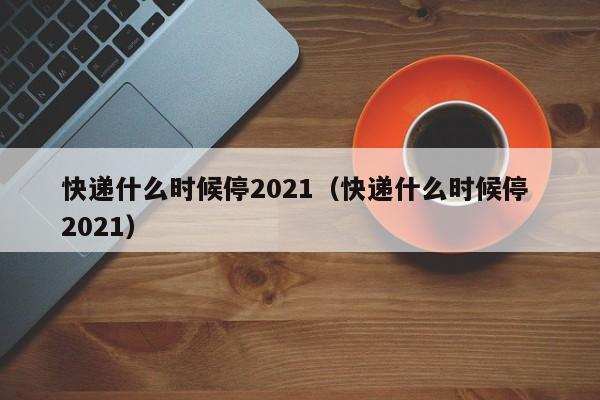 快递什么时候停2021(快递什么时候停 2021)