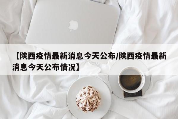 【陕西疫情最新消息今天公布/陕西疫情最新消息今天公布情况】