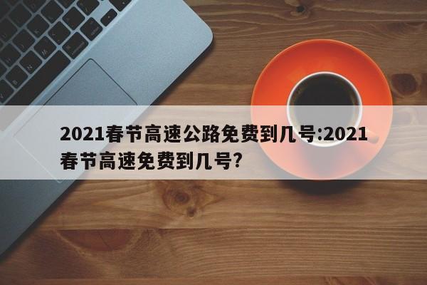 2021春节高速公路免费到几号:2021春节高速免费到几号?