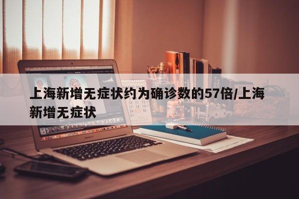 上海新增无症状约为确诊数的57倍/上海 新增无症状